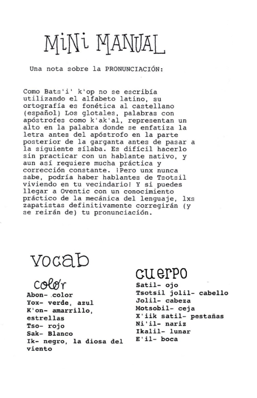 MiN MANVAL  Como Bata’i’ k’op no se escribia utilizando el alfabeto latino, su ortografia es fonética al castellano (espafiol) Los glotales, palabras con apéstrofes como k’ak’al, representan un alto en la palabra donde se enfatiza la letra antes del apéstrofo en la parte posterior de la garganta antes de pasar a la siguiente silaba. Es dificil hacerlo sin practicar con un hablante native, y aun asi requiere mucha practica y correccién constante. iPero unx nunca sabe, podria haber hablantes de Tsotsil viviendo en tu vecindario! Y si puedes 1llegar a Oventic con un conocimiento practico de la mecinica del lenguaje, lxs zapatistas definitivamente corregiran (y se reirén de) tu pronunciacién.  VoG G GU.erro  coler  Abon- color Yox- verde, azul K’on- amarrillo, estrellas Tso- rojo sak- Blanco k- negro, viento  la diosa del  satil- ojo  Tsotsil jolil- cabello Jolil- cabeza Motsobil- ceja  X’iik satil- pestadas Ni’il- nariz  Ikalil- lunar  E’il- boca 